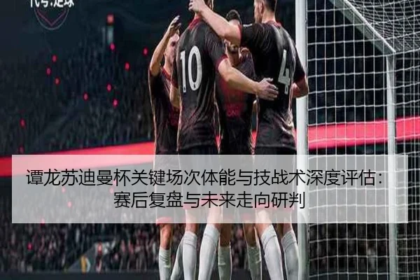 谭龙苏迪曼杯关键场次体能与技战术深度评估：赛后复盘与未来走向研判